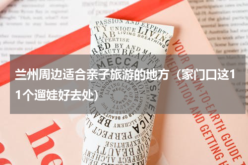 兰州周边适合亲子旅游的地方（家门口这11个遛娃好去处）