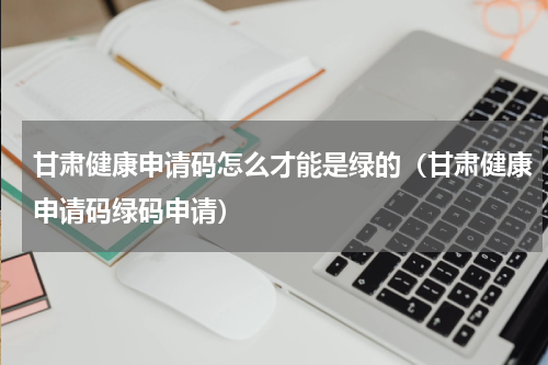 甘肃健康申请码怎么才能是绿的（甘肃健康申请码绿码申请）