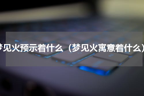 梦见火预示着什么（梦见火寓意着什么）