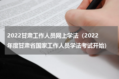2022甘肃工作人员网上学法（2022年度甘肃省国家工作人员学法考试开始）