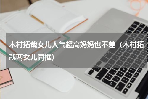 木村拓哉女儿人气超高妈妈也不差（木村拓哉两女儿同框）