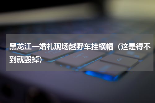 黑龙江一婚礼现场越野车挂横幅（这是得不到就毁掉）