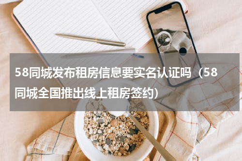 58同城发布租房信息要实名认证吗（58同城全国推出线上租房签约）