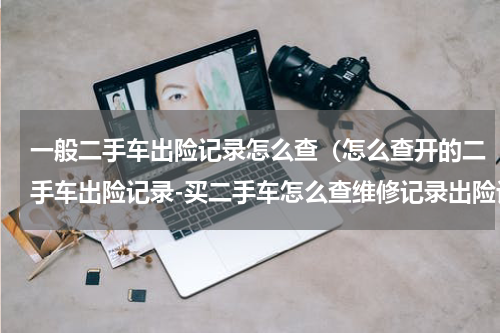 一般二手车出险记录怎么查（怎么查开的二手车出险记录-买二手车怎么查维修记录出险记录）