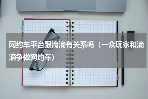 网约车平台跟滴滴有关系吗（一众玩家和滴滴争做网约车）