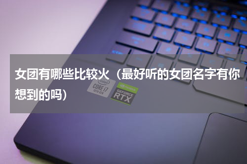 女团有哪些比较火（最好听的女团名字有你想到的吗）