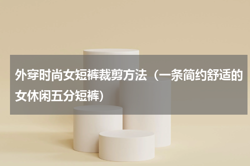 外穿时尚女短裤裁剪方法（一条简约舒适的女休闲五分短裤）
