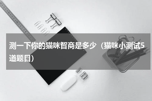 测一下你的猫咪智商是多少（猫咪小测试5道题目）
