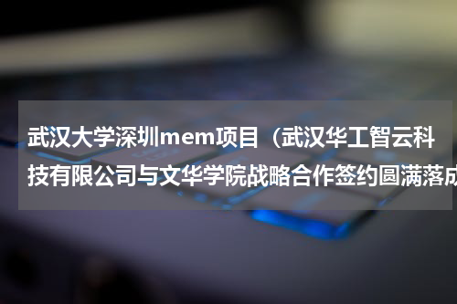 武汉大学深圳mem项目（武汉华工智云科技有限公司与文华学院战略合作签约圆满落成）