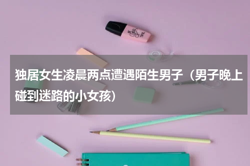 独居女生凌晨两点遭遇陌生男子（男子晚上碰到迷路的小女孩）