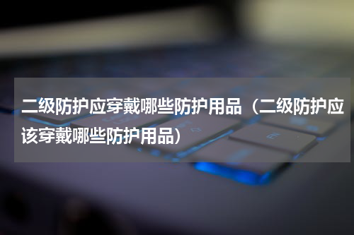 二级防护应穿戴哪些防护用品（二级防护应该穿戴哪些防护用品）