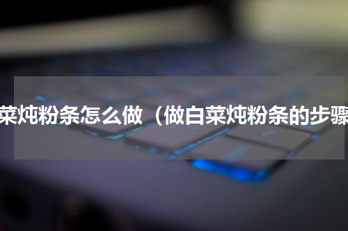 白菜炖粉条怎么做（做白菜炖粉条的步骤）