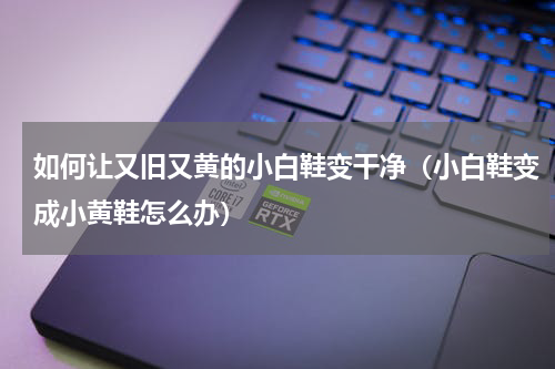 如何让又旧又黄的小白鞋变干净（小白鞋变成小黄鞋怎么办）
