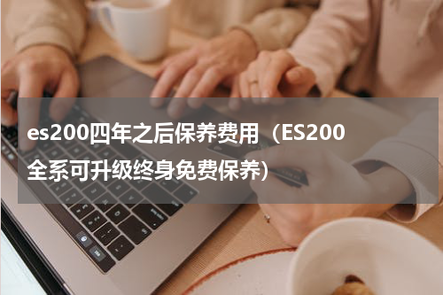 es200四年之后保养费用（ES200全系可升级终身免费保养）