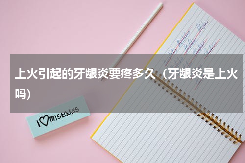 上火引起的牙龈炎要疼多久（牙龈炎是上火吗）