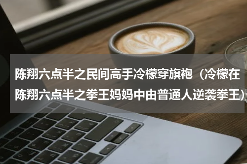 陈翔六点半之民间高手冷檬穿旗袍（冷檬在陈翔六点半之拳王妈妈中由普通人逆袭拳王）