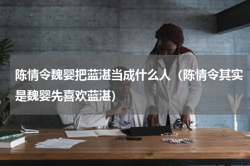 陈情令魏婴把蓝湛当成什么人（陈情令其实是魏婴先喜欢蓝湛）