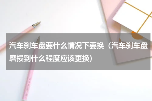 汽车刹车盘要什么情况下要换（汽车刹车盘磨损到什么程度应该更换）
