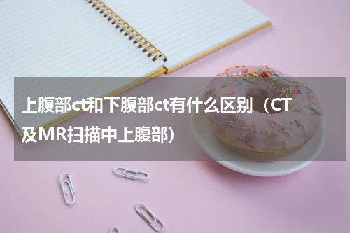 上腹部ct和下腹部ct有什么区别（CT及MR扫描中上腹部）