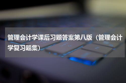 管理会计学课后习题答案第八版（管理会计学复习题集）