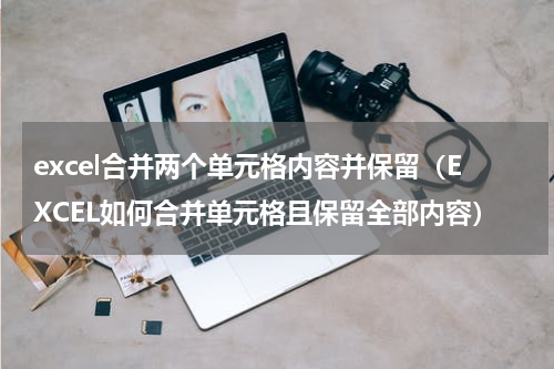 excel合并两个单元格内容并保留（EXCEL如何合并单元格且保留全部内容）
