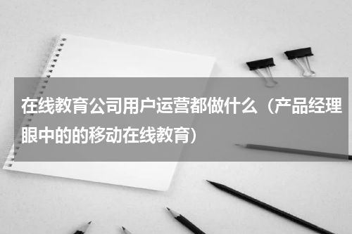 在线教育公司用户运营都做什么（产品经理眼中的的移动在线教育）