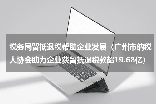 税务局留抵退税帮助企业发展（广州市纳税人协会助力企业获留抵退税款超19.68亿）