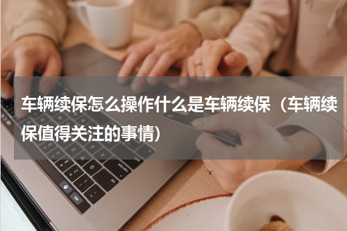 车辆续保怎么操作什么是车辆续保（车辆续保值得关注的事情）