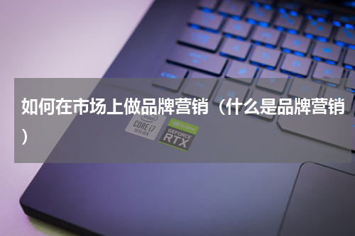 如何在市场上做品牌营销（什么是品牌营销）