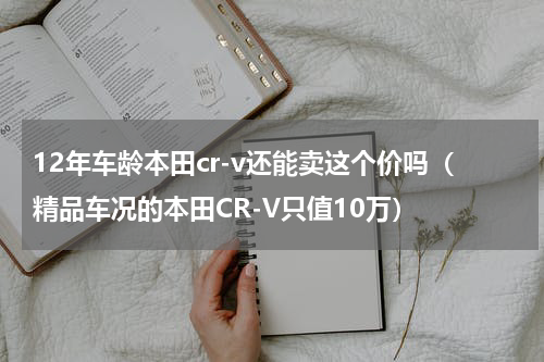 12年车龄本田cr-v还能卖这个价吗（精品车况的本田CR-V只值10万）