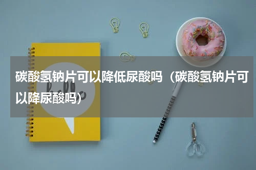 碳酸氢钠片可以降低尿酸吗（碳酸氢钠片可以降尿酸吗）