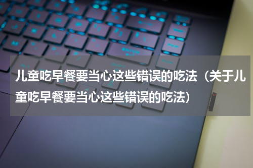 儿童吃早餐要当心这些错误的吃法（关于儿童吃早餐要当心这些错误的吃法）
