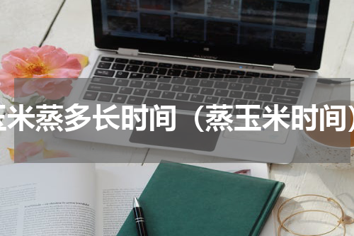 玉米蒸多长时间（蒸玉米时间）