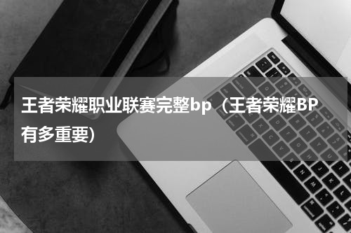 王者荣耀职业联赛完整bp（王者荣耀BP有多重要）