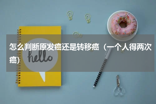 怎么判断原发癌还是转移癌（一个人得两次癌）