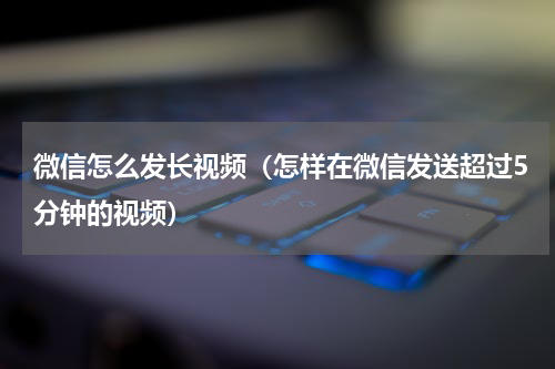 微信怎么发长视频（怎样在微信发送超过5分钟的视频）