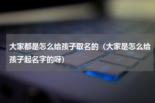 大家都是怎么给孩子取名的（大家是怎么给孩子起名字的呀）