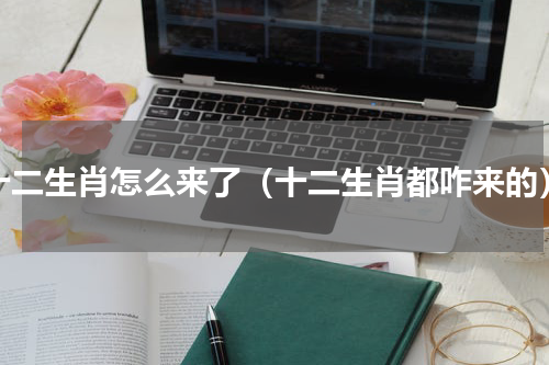 十二生肖怎么来了（十二生肖都咋来的）