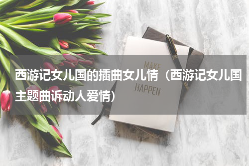 西游记女儿国的插曲女儿情（西游记女儿国主题曲诉动人爱情）