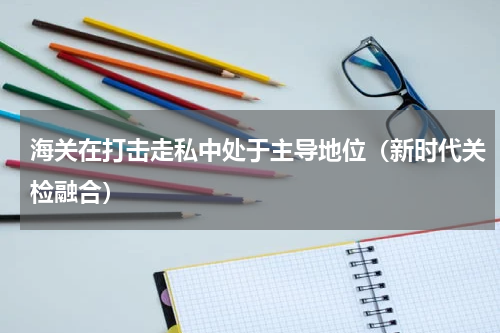 海关在打击走私中处于主导地位（新时代关检融合）