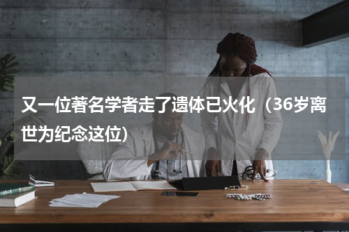 又一位著名学者走了遗体已火化（36岁离世为纪念这位）