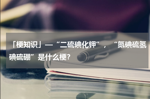 「梗知识」—“二硫碘化钾”，“氮碘硫氢碘硫硼”是什么梗？