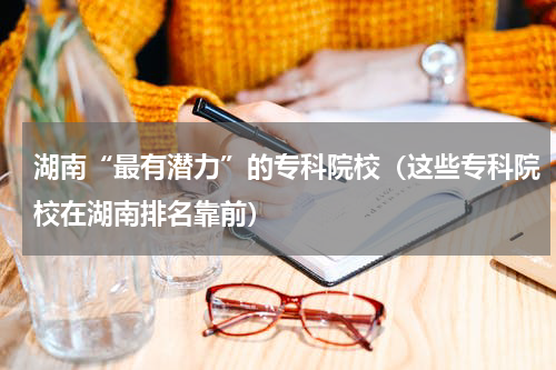 湖南“最有潜力”的专科院校（这些专科院校在湖南排名靠前）
