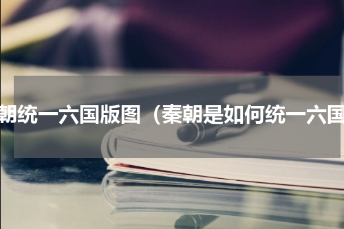 秦朝统一六国版图（秦朝是如何统一六国）