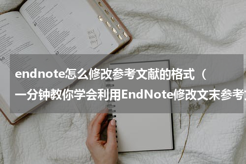 endnote怎么修改参考文献的格式（一分钟教你学会利用EndNote修改文末参考文献编号所有格式）