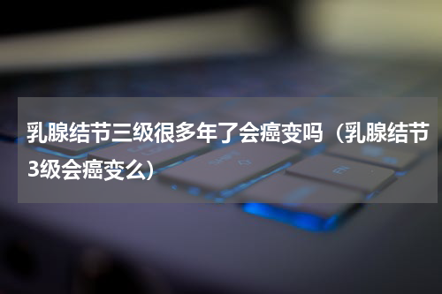 乳腺结节三级很多年了会癌变吗（乳腺结节3级会癌变么）