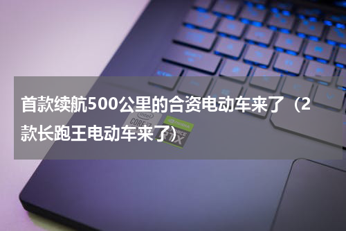 首款续航500公里的合资电动车来了（2款长跑王电动车来了）