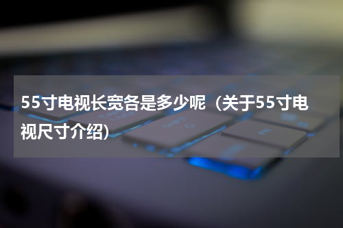 55寸电视长宽各是多少呢（关于55寸电视尺寸介绍）