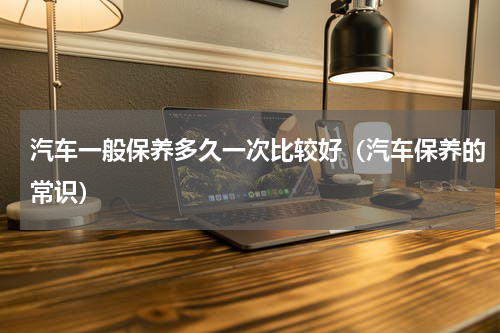 汽车一般保养多久一次比较好（汽车保养的常识）