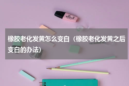 橡胶老化发黄怎么变白（橡胶老化发黄之后变白的办法）